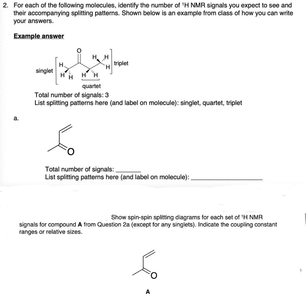 2. For each of the following molecules, identify the number of ¹H NMR signals you expect to see and
their accompanying splitting patterns. Shown below is an example from class of how you can write
your answers.
Example answer
a.
singlet
H
مگر
H
triplet
HH H H
quartet
Total number of signals: 3
List splitting patterns here (and label on molecule): singlet,
Total number of signals:
List splitting patterns here (and label on molecule):
artet, triplet
Show spin-spin splitting diagrams for each set of ¹H NMR
signals for compound A from Question 2a (except for any singlets). Indicate the coupling constant
ranges or relative sizes.
A
1