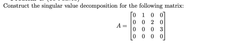 Construct the singular value decomposition for the following matrix:
0
1
0 0
0
0 2 0
0
00 3
0
000
A =