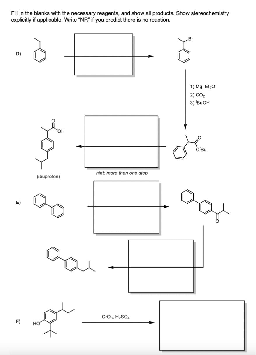 Fill in the blanks with the necessary reagents, and show all products. Show stereochemistry
explicitly if applicable. Write "NR" if you predict there is no reaction.
D)
E)
F)
OH
(ibuprofen)
سے
HO
hint: more than one step
CrO3, H₂SO4
Br
1) Mg, Et₂O
2) CO2
3) 'BUOH
O'Bu