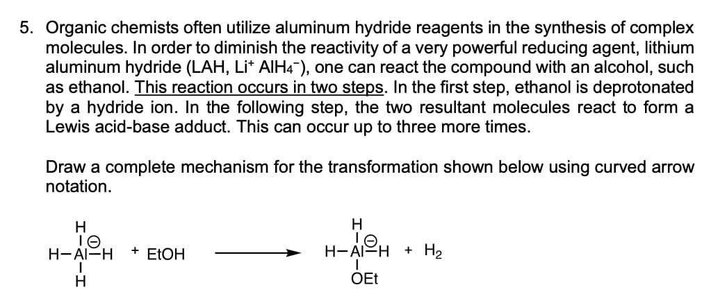 5. Organic chemists often utilize aluminum hydride reagents in the synthesis of complex
molecules. In order to diminish the reactivity of a very powerful reducing agent, lithium
aluminum hydride (LAH, Li+ AlH4), one can react the compound with an alcohol, such
as ethanol. This reaction occurs in two steps. In the first step, ethanol is deprotonated
by a hydride ion. In the following step, the two resultant molecules react to form a
Lewis acid-base adduct. This can occur up to three more times.
Draw a complete mechanism for the transformation shown below using curved arrow
notation.
H
IO
H-AI-H + EtOH
|
H
H
TO.
H-AI-H + H₂
OEt