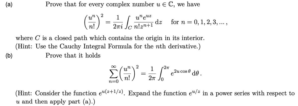 (a)
(b)
Prove that for every complex number u € C, we have
2
un
1
(²7) ² - 2 + √²
=
n!
2πί
uneuz
dz for n = 0, 1, 2, 3,...,
where C is a closed path which contains the origin in its interior.
(Hint: Use the Cauchy Integral Formula for the nth derivative.)
Prove that it holds
1
•2πT
2 ()² = ²/6²
Σ
n!
2πT
n=0
e2u cos de.
(Hint: Consider the function eu(z+¹/z). Expand the function eu/z in a power series with respect to
u and then apply part (a).)