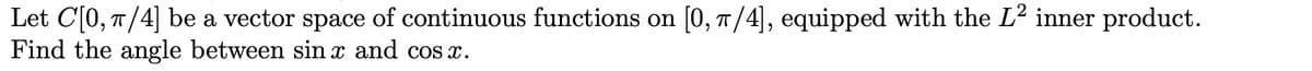 Let C[0, π/4] be a vector space of continuous functions on [0, π/4], equipped with the L² inner product.
Find the angle between sin x and cosx.