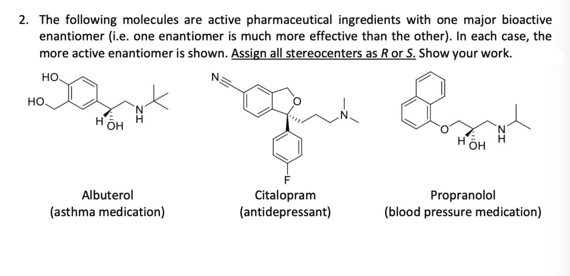 2. The following molecules are active pharmaceutical ingredients with one major bioactive
enantiomer (i.e. one enantiomer is much more effective than the other). In each case, the
more active enantiomer is shown. Assign all stereocenters as R or S. Show your work.
HO
N.
HO.
H ОН
Albuterol
(asthma medication)
F
Citalopram
(antidepressant)
لمة
HOH
Propranolol
(blood pressure medication)