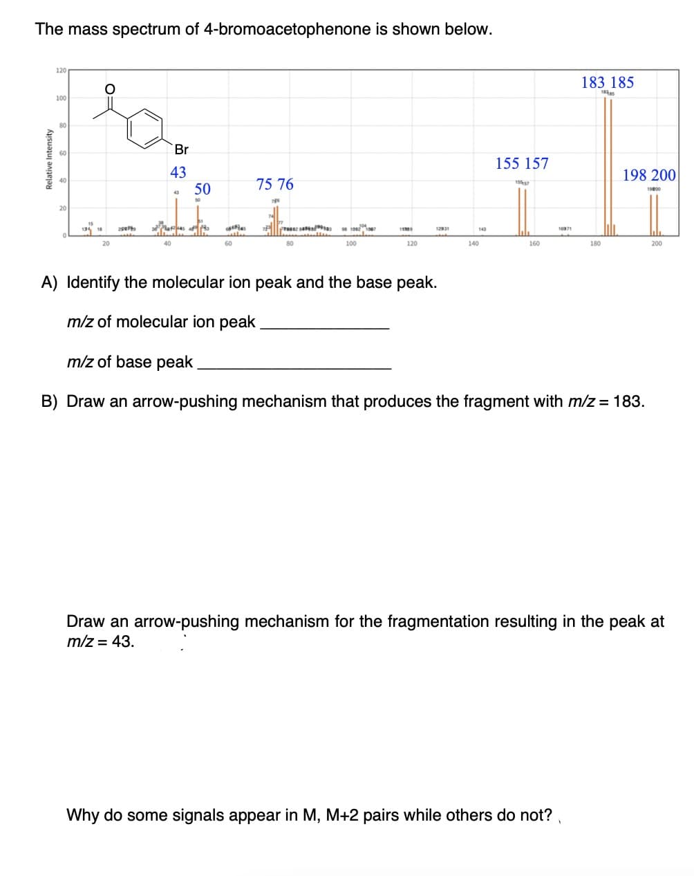 The mass spectrum of 4-bromoacetophenone is shown below.
Relative Intensity
อ
120
O
Po
Br
43
100
80
60
40
20
15
134 18 29074
20
43
40
50
50
474458 183
60
75 76
786
80
24
98 10021067
100
1139
120
143
140
155 157
1557
160
16371
183 185
18385
Why do some signals appear in M, M+2 pairs while others do not?
180
198 200
A) Identify the molecular ion peak and the base peak.
m/z of molecular ion peak
m/z of base peak
B) Draw an arrow-pushing mechanism that produces the fragment with m/z = 183.
19:00
200
Draw an arrow-pushing mechanism for the fragmentation resulting in the peak at
m/z = 43.