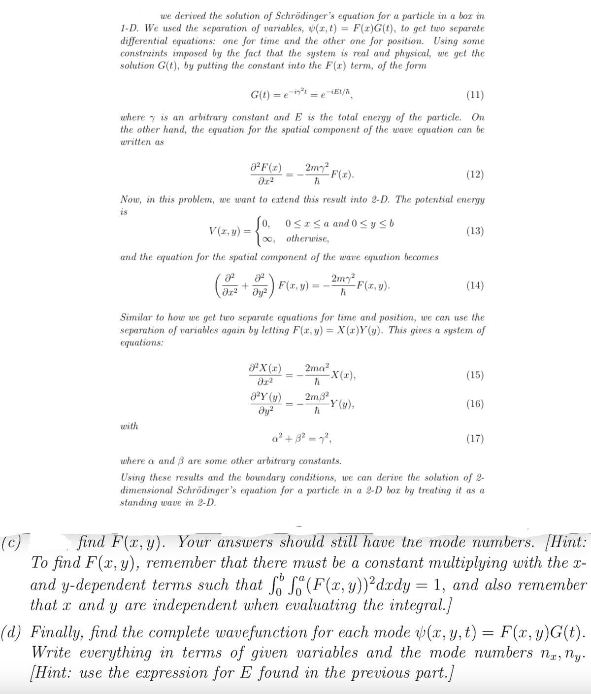 =
we derived the solution of Schrödinger's equation for a particle in a box in
1-D. We used the separation of variables, (x, t) F(x)G(t), to get two separate
differential equations: one for time and the other one for position. Using some
constraints imposed by the fact that the system is real and physical, we get the
solution G(t), by putting the constant into the F(xr) term, of the form
(11)
where is an arbitrary constant and E is the total energy of the particle. On
the other hand, the equation for the spatial component of the wave equation can be
written as
G(t) = e-i²t
0² F(x)
?х2
V(x, y) =
with
(12)
Now, in this problem, we want to extend this result into 2-D. The potential energy
is
=
= e
[0, 0≤x≤a and 0 ≤ y ≤ b
∞, otherwise,
and the equation for the spatial component of the wave equation becomes
2my²
F(x, y)
h
2² 8²
+
əx² Əy²
-iEt/ħ
2m7²
ħ
J²X (x)
əx²
0²Y (y)
дуг
-F(x).
-F(x, y).
Similar to how we get two separate equations for time and position, we can use the
separation of variables again by letting F(x,y) = X(x)Y(y). This gives a system of
equations:
2ma²
ħ
2m 8²
ħ
-X(x),
(13)
-Y (y),
(14)
(15)
(16)
a² + 3² = 7²,
where a and ß are some other arbitrary constants.
Using these results and the boundary conditions, we can derive the solution of 2-
dimensional Schrödinger's equation for a particle in a 2-D box by treating it as a
standing wave in 2-D.
(17)
(c)
find F(x, y). Your answers should still have the mode numbers. [Hint:
To find F(x, y), remember that there must be a constant multiplying with the x-
and y-dependent terms such that fo f(F (x, y))²dxdy = 1, and also remember
that x and y are independent when evaluating the integral.]
(d) Finally, find the complete wavefunction for each mode (x, y, t) = F(x, y)G(t).
Write everything in terms of given variables and the mode numbers nx, ny.
[Hint: use the expression for E found in the previous part.]