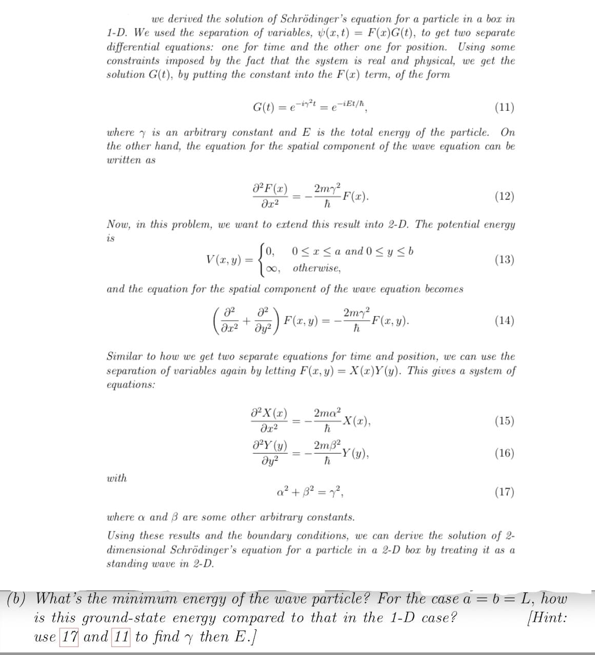 =
we derived the solution of Schrödinger's equation for a particle in a box in
1-D. We used the separation of variables, (x, t) F(x)G(t), to get two separate
differential equations: one for time and the other one for position. Using some
constraints imposed by the fact that the system is real and physical, we get the
solution G(t), by putting the constant into the F(x) term, of the form
G(t)=
(11)
where is an arbitrary constant and E is the total energy of the particle. On
the other hand, the equation for the spatial component of the wave equation can be
written as
=e-i²t
² F(x)
əx²
V(x, y) =
=
with
F(x).
(12)
Now, in this problem, we want to extend this result into 2-D. The potential energy
is
Jo,
[∞,
0≤x≤a and 0 ≤ y ≤ b
otherwise,
and the equation for the spatial component of the wave equation becomes
F(x, y)
2² 8²
+
əx² дуг
b-iEt/ħ
= e
²X (x)
əx²
2my²
ħ
0²Y (y)
Əy²
2m7²
h
Similar to how we get two separate equations for time and position, we can use the
separation of variables again by letting F(x,y)= X(x)Y(y). This gives a system of
equations:
2ma²
ħ
2m3²
h
-F(x, y).
-X(x),
(13)
-Y (y),
(14)
(15)
(16)
a² + 3² = 7²,
where a and 3 are some other arbitrary constants.
Using these results and the boundary conditions, we can derive the solution of 2-
dimensional Schrödinger's equation for a particle in a 2-D box by treating it as a
standing wave in 2-D.
(17)
= L₂ how
[Hint:
=
(b) What's the minimum energy of the wave particle? For the case a = b
is this ground-state energy compared to that in the 1-D case?
use 17 and 11 to find y then E.]