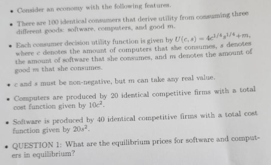 . Consider an economy with the following features.
. There are 100 identical consumers that derive utility from consuming three
different goods: software, computers, and good m.
• Each consumer decision utility function is given by U (c, s) = 4c¹/4g¹/4+m,
where e denotes the amount of computers that she consumes, s denotes
the amount of software that she consumes, and m denotes the amount of
good m that she consumes.
cand s must be non-negative, but m can take any real value.
• Computers are produced by 20 identical competitive firms with a total
cost function given by 10c².
• Software is produced by 40 identical competitive firms with a total cost
function given by 20s².
. QUESTION 1: What are the equilibrium prices for software and comput-
ers in equilibrium?