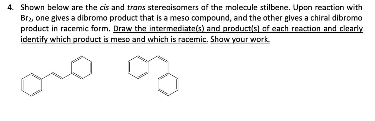 4. Shown below are the cis and trans stereoisomers of the molecule stilbene. Upon reaction with
Br2, one gives a dibromo product that is a meso compound, and the other gives a chiral dibromo
product in racemic form. Draw the intermediate(s) and product(s) of each reaction and clearly
identify which product is meso and which is racemic. Show your work.