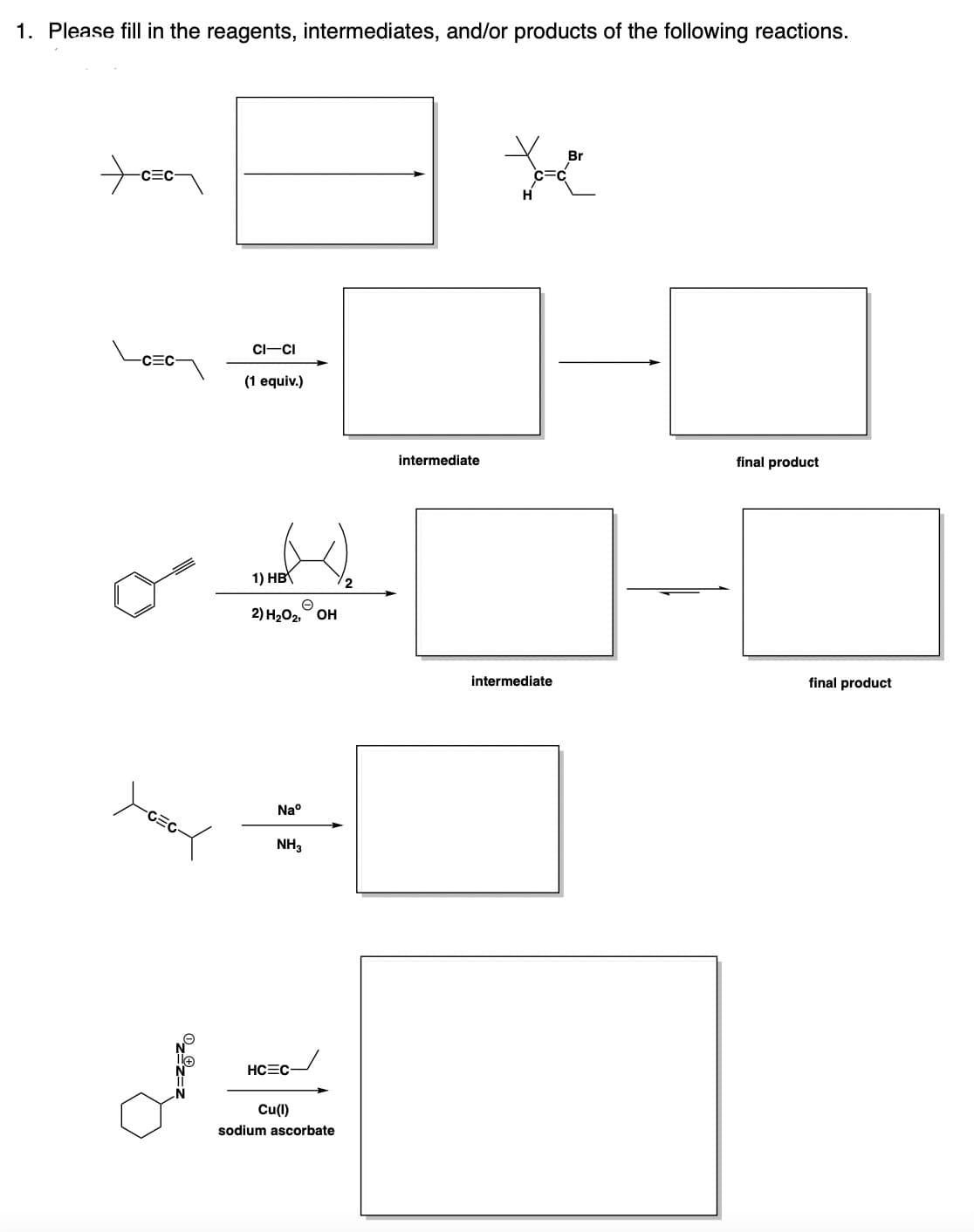 1. Please fill in the reagents, intermediates, and/or products of the following reactions.
C=C
yozox
CI-CI
(1 equiv.)
1) HB
2) H₂O2, OH
Naº
NH3
HC C-
Cu(1)
sodium ascorbate
intermediate
to
intermediate
final product
final product