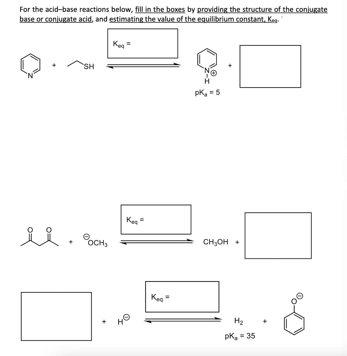 For the acid-base reactions below, fill in the boxes by providing the structure of the conjugate
base or conjugate acid, and estimating the value of the equilibrium constant, Keq. '
+
SH
요 요
ее в осно
+
Kea
но
=
Kea
=
Keq
=
рказ
= 5
+
CH3OH +
H₂ +
pka = 35