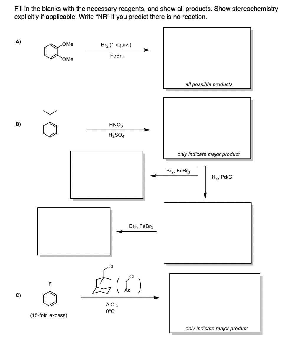 Fill in the blanks with the necessary reagents, and show all products. Show stereochemistry
explicitly if applicable. Write "NR" if you predict there is no reaction.
A)
B)
C)
OMe
OMe
(15-fold excess)
Br₂ (1 equiv.)
FeBr3
HNO3
H₂SO4
Br2, FeBr3
bio
Ad
AICI3
0°C
all possible products
only indicate major product
Br2, FeBr3
H₂, Pd/C
only indicate major product