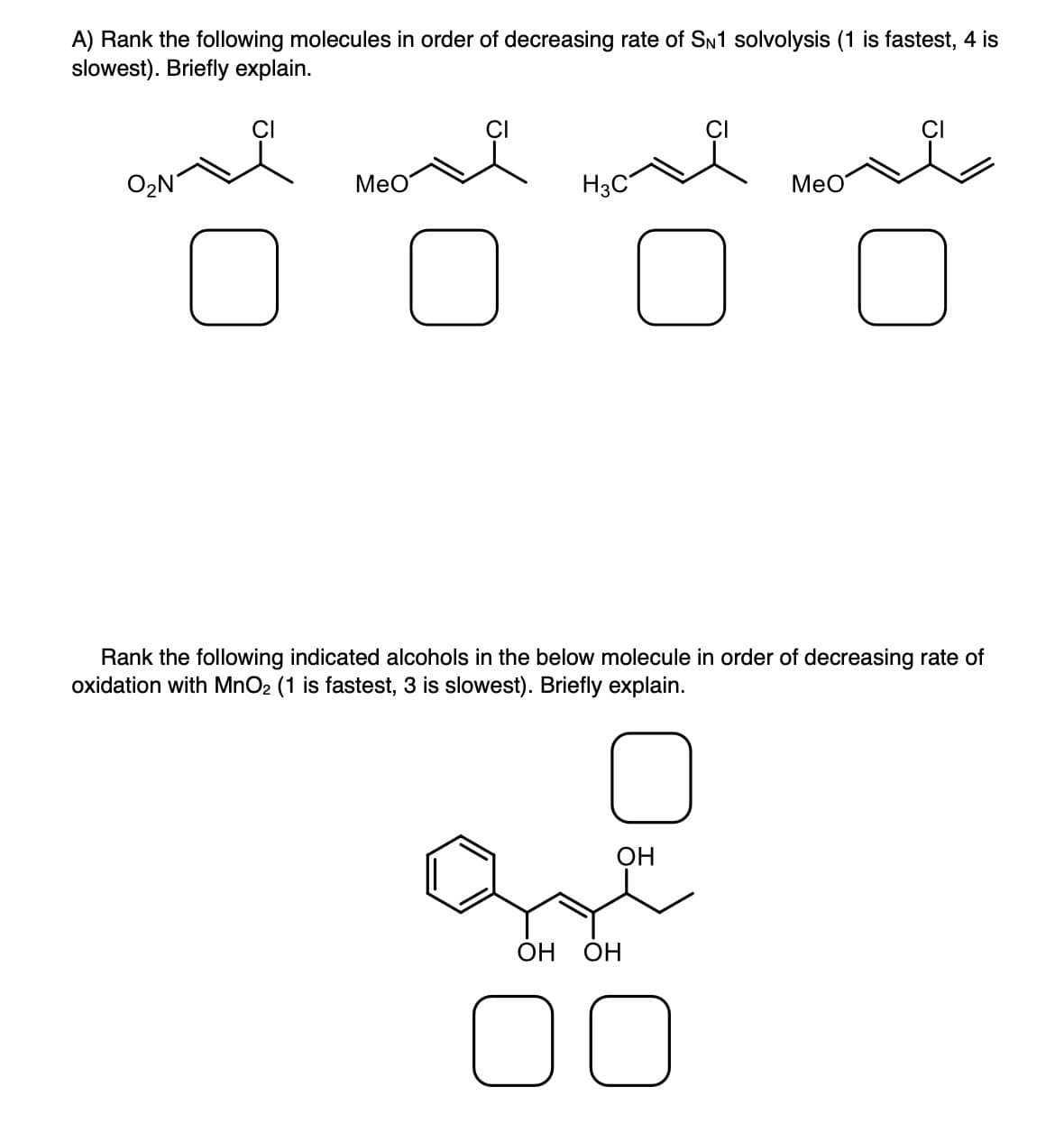 A) Rank the following molecules in order of decreasing rate of SN1 solvolysis (1 is fastest, 4 is
slowest). Briefly explain.
CI
H3C
I More H₂ve
]
O
O₂N
OH
MeO
Rank the following indicated alcohols in the below molecule in order of decreasing rate of
oxidation with MnO2 (1 is fastest, 3 is slowest). Briefly explain.
OH OH
00
O