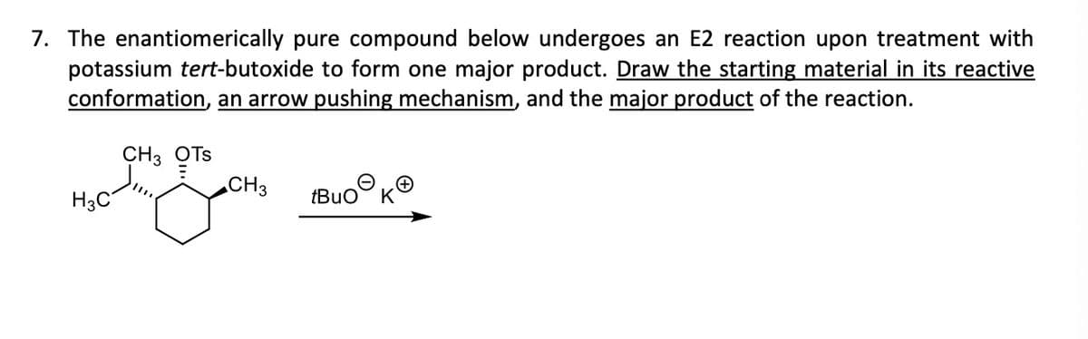 7. The enantiomerically pure compound below undergoes an E2 reaction upon treatment with
potassium tert-butoxide to form one major product. Draw the starting material in its reactive
conformation, an arrow pushing mechanism, and the major product of the reaction.
CH3 OTS
CH 3
nang gan
H3C
tBuO