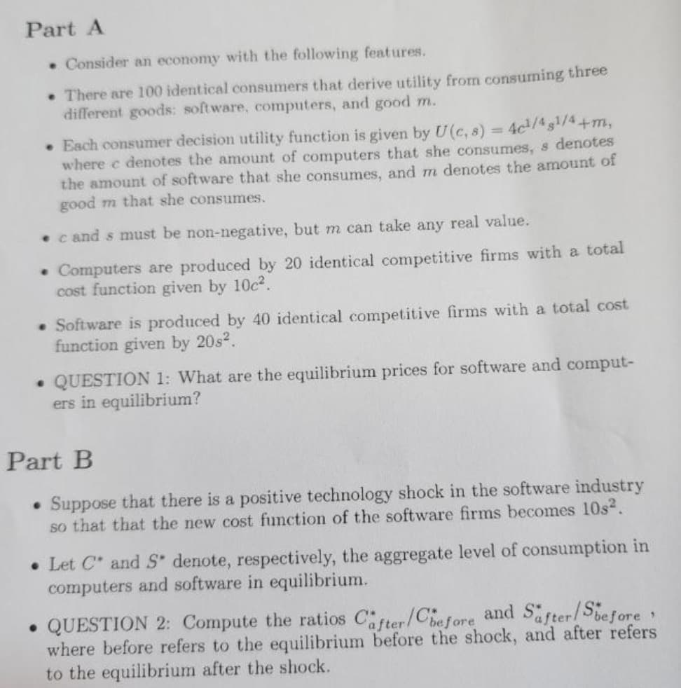 Part A
. Consider an economy with the following features.
• There are 100 identical consumers that derive utility from consuming three
different goods: software, computers, and good m.
• Each consumer decision utility function is given by U (c, 8) = 4c¹/48¹/4+m,
where e denotes the amount of computers that she consumes, s denotes
the amount of software that she consumes, and m denotes the amount of
good m that she consumes.
cand s must be non-negative, but m can take any real value.
• Computers are produced by 20 identical competitive firms with a total
cost function given by 10c².
• Software is produced by 40 identical competitive firms with a total cost
function given by 20s².
. QUESTION 1: What are the equilibrium prices for software and comput-
ers in equilibrium?
Part B
• Suppose that there is a positive technology shock in the software industry
so that that the new cost function of the software firms becomes 10s².
Let C and S denote, respectively, the aggregate level of consumption in
computers and software in equilibrium.
1
• QUESTION 2: Compute the ratios Cafter/Chefore and Safter/Sbefore
where before refers to the equilibrium before the shock, and after refers
to the equilibrium after the shock.