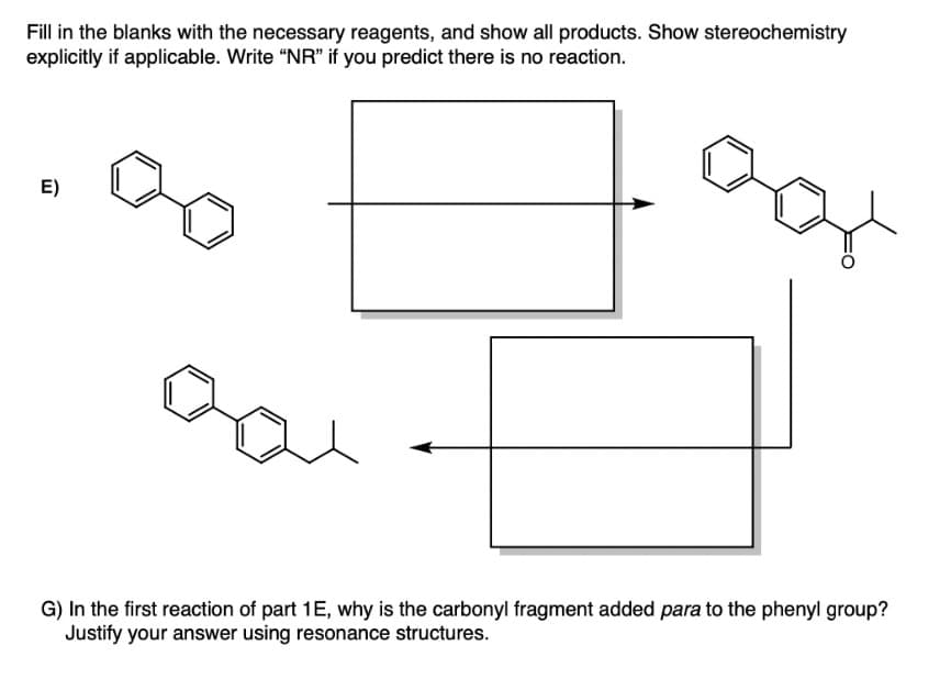 Fill in the blanks with the necessary reagents, and show all products. Show stereochemistry
explicitly if applicable. Write "NR" if you predict there is no reaction.
E)
G) In the first reaction of part 1E, why is the carbonyl fragment added para to the phenyl group?
Justify your answer using resonance structures.