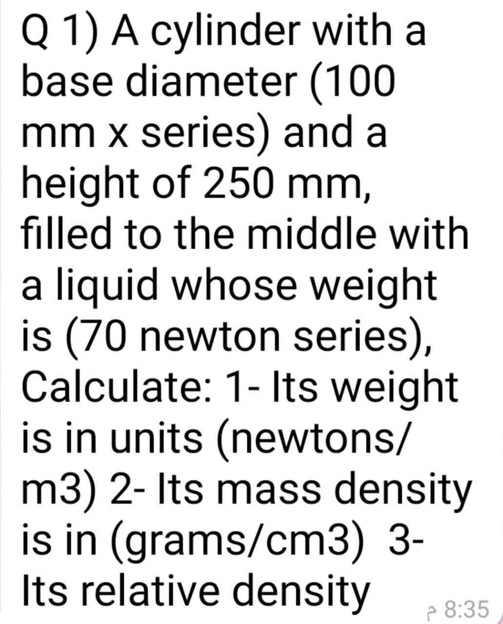 Q 1) A cylinder with a
base diameter (100
mm x series) and a
height of 250 mm,
filled to the middle with
a liquid whose weight
is (70 newton series),
Calculate: 1- Its weight
is in units (newtons/
m3) 2- Its mass density
is in (grams/cm3) 3-
Its relative density
P 8:35
