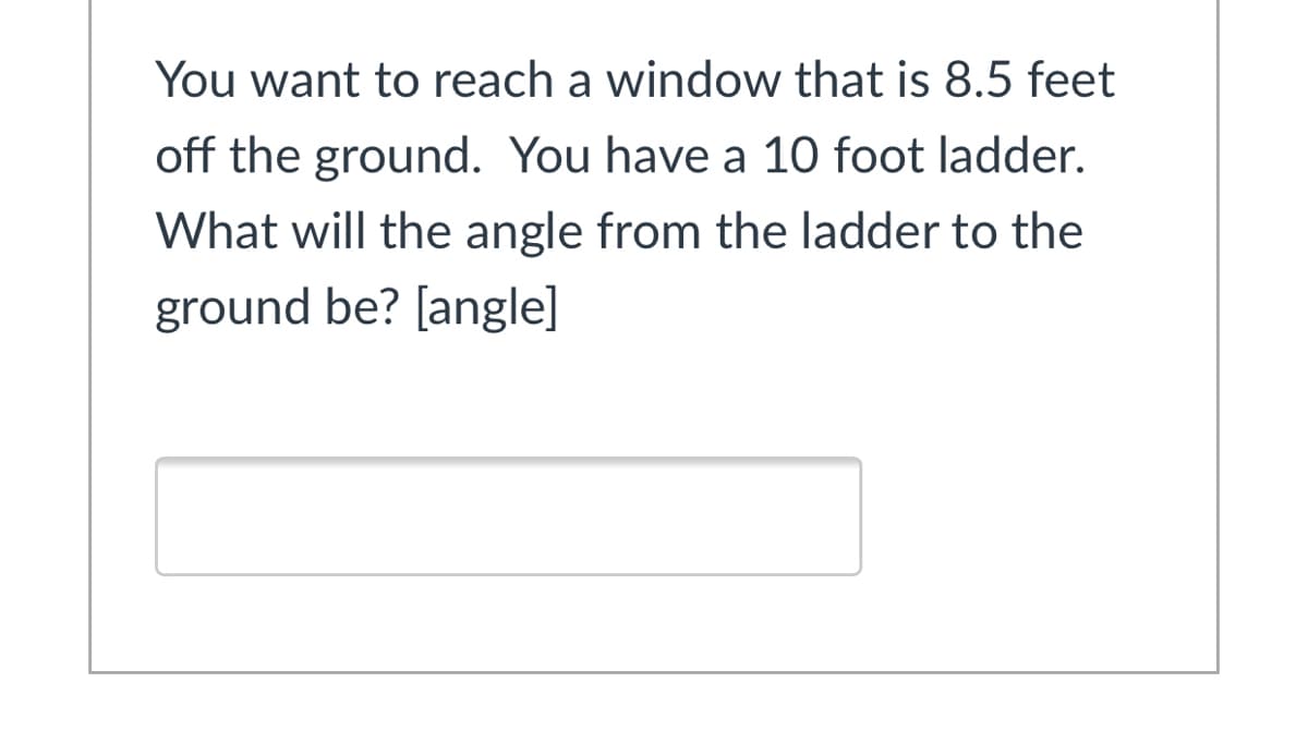You want to reach a window that is 8.5 feet
off the ground. You have a 10 foot ladder.
What will the angle from the ladder to the
ground be? [angle]
