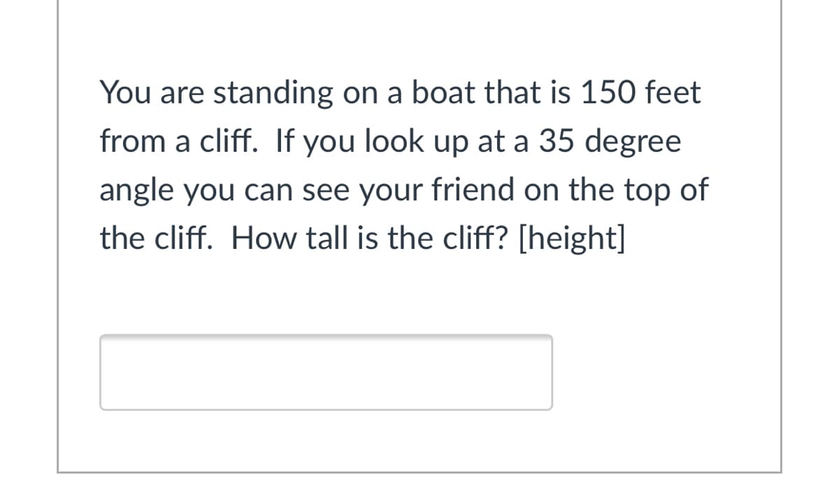 You are standing on a boat that is 150 feet
from a cliff. If you look up at a 35 degree
angle you can see your friend on the top of
the cliff. How tall is the cliff? [height]
