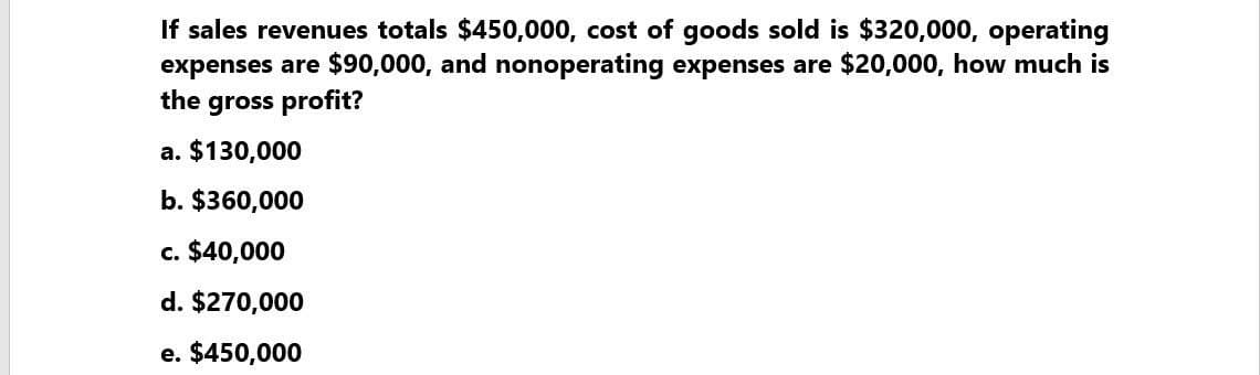 If sales revenues totals $450,000, cost of goods sold is $320,000, operating
expenses are $90,000, and nonoperating expenses are $20,000, how much is
the gross profit?
a. $130,000
b. $360,000
c. $40,000
d. $270,000
e. $450,000