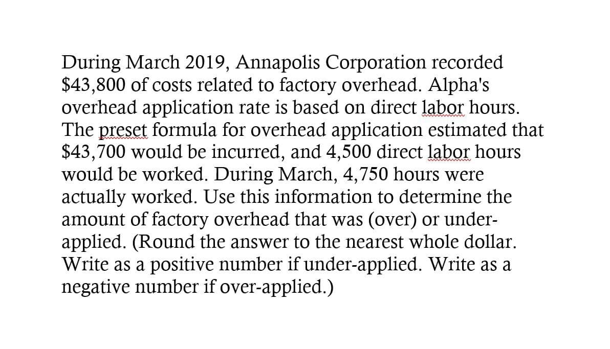 wwwwwww
During March 2019, Annapolis Corporation recorded
$43,800 of costs related to factory overhead. Alpha's
overhead application rate is based on direct labor hours.
The preset formula for overhead application estimated that
$43,700 would be incurred, and 4,500 direct labor hours
would be worked. During March, 4,750 hours were
actually worked. Use this information to determine the
amount of factory overhead that was (over) or under-
applied. (Round the answer to the nearest whole dollar.
Write as a positive number if under-applied. Write as a
negative number if over-applied.)