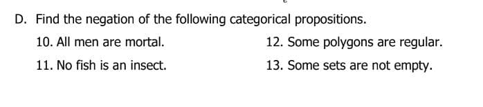 D. Find the negation of the following categorical propositions.
10. All men are mortal.
11. No fish is an insect.
12. Some polygons are regular.
13. Some sets are not empty.