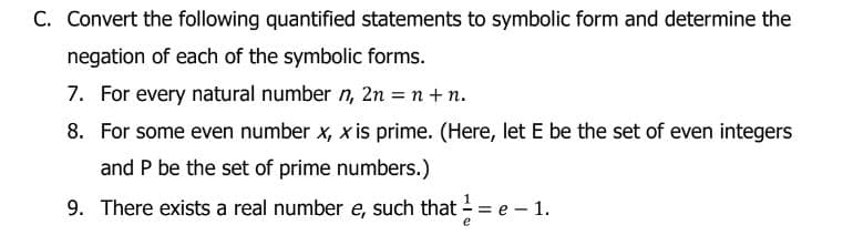 C. Convert the following quantified statements to symbolic form and determine the
negation of each of the symbolic forms.
7. For every natural number n, 2n = n + n.
8. For some even number x, x is prime. (Here, let E be the set of even integers
and P be the set of prime numbers.)
9. There exists a real number e, such that == e - 1.