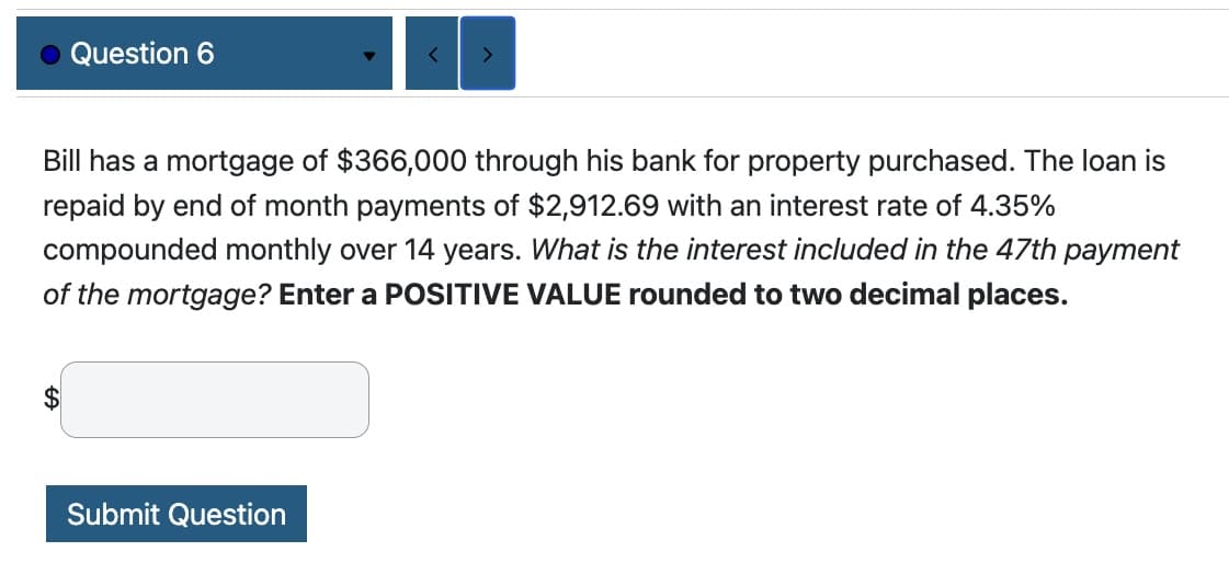 Question 6
$
<
Bill has a mortgage of $366,000 through his bank for property purchased. The loan is
repaid by end of month payments of $2,912.69 with an interest rate of 4.35%
compounded monthly over 14 years. What is the interest included in the 47th payment
of the mortgage? Enter a POSITIVE VALUE rounded to two decimal places.
Submit Question
>