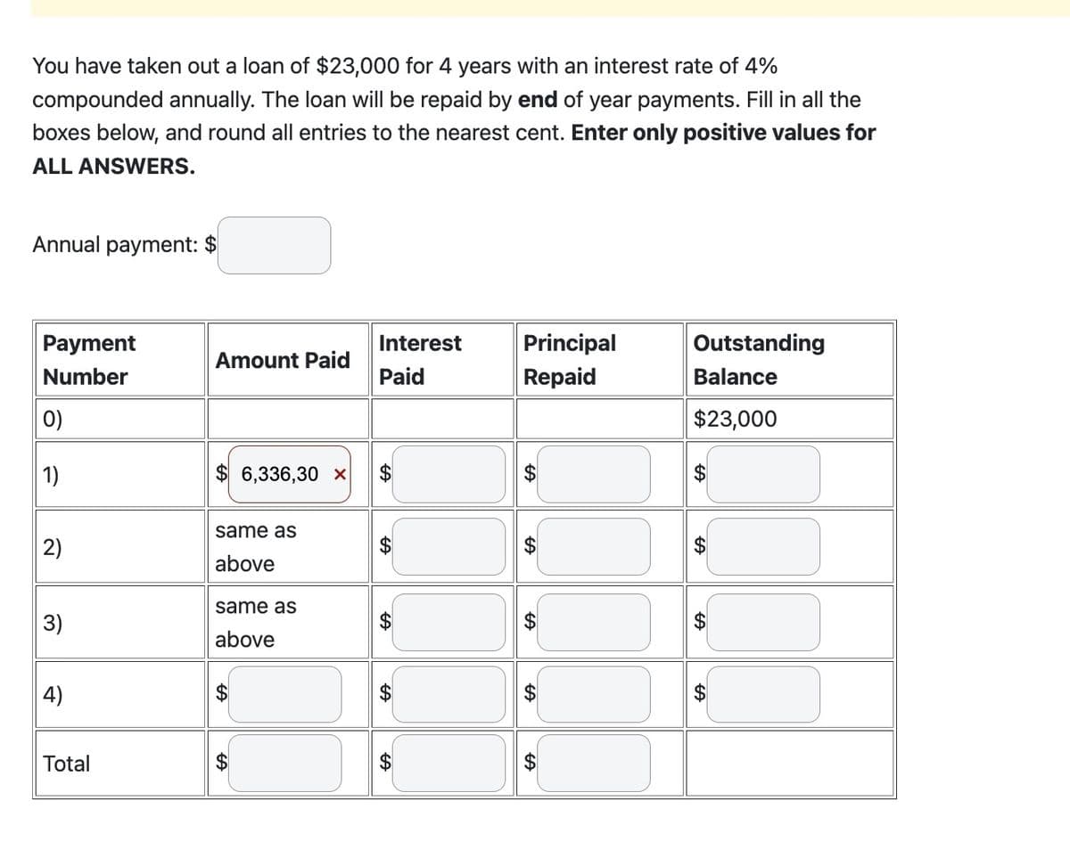 You have taken out a loan of $23,000 for 4 years with an interest rate of 4%
compounded annually. The loan will be repaid by end of year payments. Fill in all the
boxes below, and round all entries to the nearest cent. Enter only positive values for
ALL ANSWERS.
Annual payment: $
Payment
Number
0)
1)
2)
3)
4)
Total
Amount Paid
$ 6,336,30 x
same as
above
same as
above
$
Interest
Paid
SA
SA
A
+A
+A
Principal
Repaid
SA
SA
+A
Outstanding
Balance
$23,000
SA
GA
SA