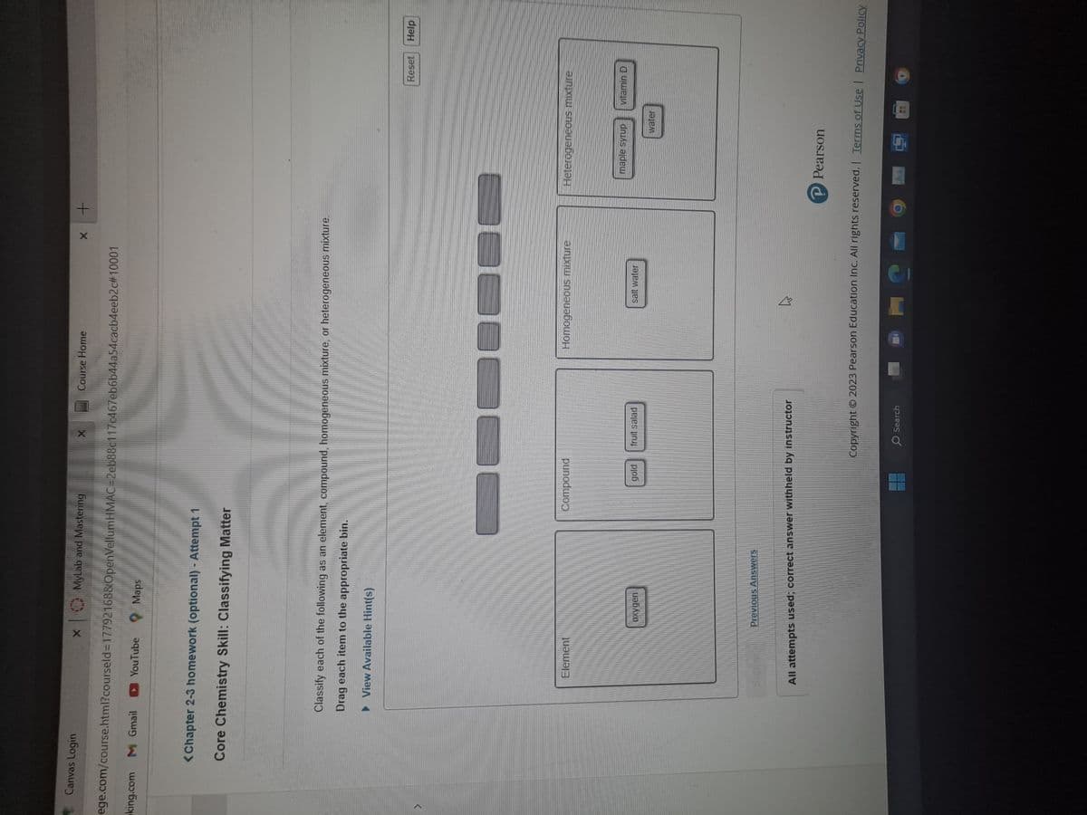 Canvas Login
X MyLab and Mastering
king.com M Gmail
ege.com/course.html?courseld=17792168&OpenVellumHMAC=2eb88c117c467eb6b44a54cacb4eeb2c#10001
YouTube
Maps
<Chapter 2-3 homework (optional) - Attempt 1
Core Chemistry Skill: Classifying Matter
Element
Oxygen
Classify each of the following as an element, compound, homogeneous mixture, or heterogeneous mixture.
Drag each item to the appropriate bin.
▶View Available Hint(s)
Previous Answers
l
Compound
gold
fruit salad
Course Home
All attempts used; correct answer withheld by instructor
O Search
Homogeneous mixture
X
DO
salt water
+
C
Heterogeneous mixture
Reset Help
maple syrup vitamin D
water
P Pearson
Copyright © 2023 Pearson Education Inc. All rights reserved. | Terms of Use | Privacy Policy.