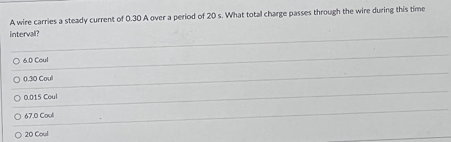 A wire carries a steady current of 0.30 A over a period of 20 s. What total charge passes through the wire during this time
interval?
O 6.0 Coul
0.30 Coul
O 0.015 Coul
67.0 Coul
20 Coul