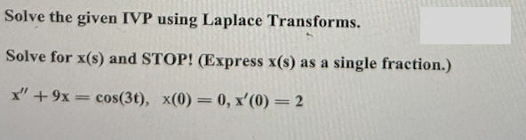 **Title: Solving Initial Value Problems (IVP) using Laplace Transforms**

**Objective:**
Learn how to solve initial value problems involving differential equations using Laplace Transforms.

**Problem Statement:**

**Solve the given IVP using Laplace Transforms.**

*Given Differential Equation:*
\[ x'' + 9x = \cos(3t) \]

*Initial Conditions:*
\[ x(0) = 0, \quad x'(0) = 2 \]

**Task:**

*Solve for \( x(s) \) and STOP! Express \( x(s) \) as a single fraction.*

**Step-by-Step Solution:**

1. **Apply the Laplace Transform to both sides of the differential equation.**

   - Recall that:
     \[ \mathcal{L} \{ x''(t) \} = s^2 X(s) - sx(0) - x'(0) \]
     \[ \mathcal{L} \{ x'(t) \} = s X(s) - x(0) \]
     \[ \mathcal{L} \{ x(t) \} = X(s) \]
     \[ \mathcal{L} \{ \cos(3t) \} = \frac{s}{s^2 + 9} \]

2. **Substitute the Laplace Transforms into the differential equation:**

   Given:
   \[ x'' + 9x = \cos(3t) \]

   After applying Laplace Transforms, we get:
   \[ s^2 X(s) - sx(0) - x'(0) + 9X(s) = \frac{s}{s^2 + 9} \]

3. **Substitute the initial conditions \( x(0) = 0 \) and \( x'(0) = 2 \):**
   
   \[ s^2 X(s) - 0 - 2 + 9X(s) = \frac{s}{s^2 + 9} \]
   Simplifies to:
   \[ (s^2 + 9)X(s) - 2 = \frac{s}{s^2 + 9} \]

4. **Solve for \( X(s) \):**
   
   Move \(-2\) to the other side:
   \[ (s