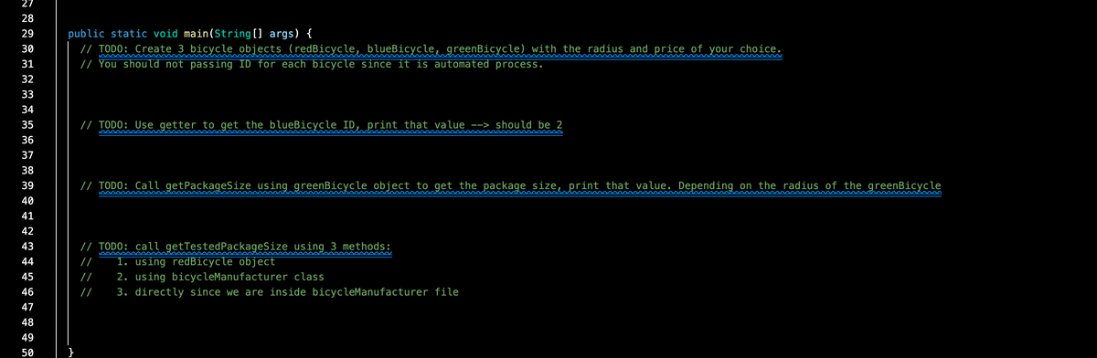 27
28
public static void main(String[] args) {
// TODO: Create 3 bicycle objects (redBicycle, blueBicycle, greenBicycle) with the radius and price of your choice.
// You should not passing ID for each bicycle since it is automated process.
29
30
31
32
33
34
35
// TODO: Use getter to get the blueBicycle ID, print that value --> should be 2
36
37
38
39
// TODO: Call getPackageSize using greenBicycle object to get the package size, print that value. Depending on the radius of the greenBicycle
40
41
42
/ TODO: call getTestedPackageSize using 3 methods:
1. using redBicycle object
43
44
2. using bicycleManufacturer class
3. directly since we are inside bicycleManufacturer file
45
/
46
//
47
48
49
50
