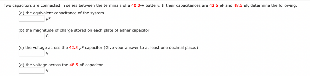 Two capacitors are connected in series between the terminals of a 40.0-V battery. If their capacitances are 42.5 μF and 48.5 μF, determine the following.
(a) the equivalent capacitance of the system
μF
(b) the magnitude of charge stored on each plate of either capacitor
C
(c) the voltage across the 42.5 μF capacitor (Give your answer to at least one decimal place.)
V
(d) the voltage across the 48.5 μF capacitor
V