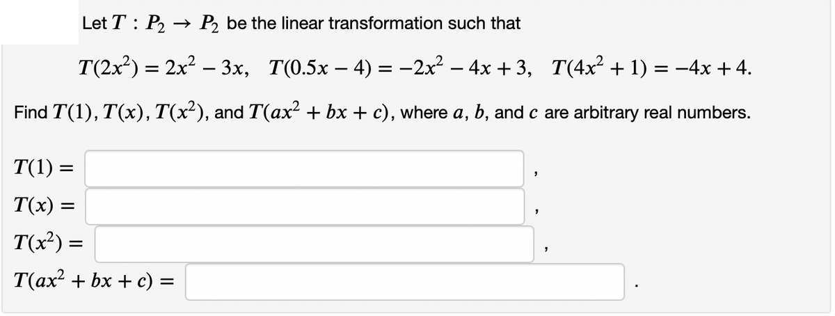 Let T : P2
→ P, be the linear transformation such that
T(2x) = 2x? – 3x, T(0.5x – 4) = -2x – 4x + 3, T(4x² + 1) = –4x + 4.
%3D
Find T(1), T(x), T(x²), and T(ax² + bx + c), where a, b, and c are arbitrary real numbers.
T(1) =
T(x) =
T(x²) =
T(ax? + bx + c) =
