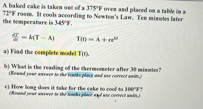 **Newton's Law of Cooling: Application Problem**

A baked cake is taken out of a 375°F oven and placed on a table in a 72°F room. It cools according to Newton's Law. Ten minutes later the temperature is 345°F.

The differential equation describing the cooling process is given by:

\[ \frac{dT}{dt} = k(T - A) \]

The solution to the differential equation is:

\[ T(t) = A + ce^{kt} \]

### Problems:
**(a) Find the complete model \( T(t) \).**

**(b) What is the reading of the thermometer after 30 minutes?**  
*(Round your answer to the tenths place and use correct units.)*

**(c) How long does it take for the cake to cool to 100°F?**  
*(Round your answer to the tenths place and use correct units.)*

#### Explanation:

1. **Newton's Law of Cooling Equation:**
    - \( \frac{dT}{dt} = k(T - A) \)
        - \( T \) is the temperature of the object (cake).
        - \( A \) is the ambient temperature.
        - \( k \) is the cooling constant.
    - The solution to this differential equation is \( T(t) = A + ce^{kt} \), where:
        - \( c \) is a constant determined by initial conditions.
        - \( t \) is time.

2. **Initial Conditions:**
    - \( T(0) = 375^\circ\text{F} \) (initial temperature of the cake)
    - \( A = 72^\circ\text{F} \) (ambient temperature)
    - \( T(10) = 345^\circ\text{F} \) (temperature after 10 minutes)

3. **Finding the Complete Model \( T(t) \):**
    - Use the initial conditions to find the constants \( c \) and \( k \).
    - Substitute back into the model equation to get the complete expression for \( T(t) \).

4. **Thermometer Reading After 30 Minutes:**
    - Substitute \( t = 30 \) into the complete model \( T(t) \) to find the temperature after 30 minutes.

5. **Time to Cool to 100°F:**
    - Set \( T(t) =