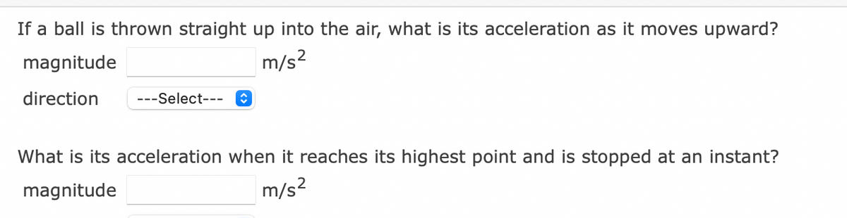 If a ball is thrown straight up into the air, what is its acceleration as it moves upward?
magnitude
m/s?
direction
---Select---
What is its acceleration when it reaches its highest point and is stopped at an instant?
magnitude
m/s?
