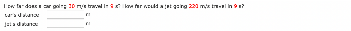 How far does a car going 30 m/s travel in 9 s? How far would a jet going 220 m/s travel in 9 s?
car's distance
jet's distance
E
