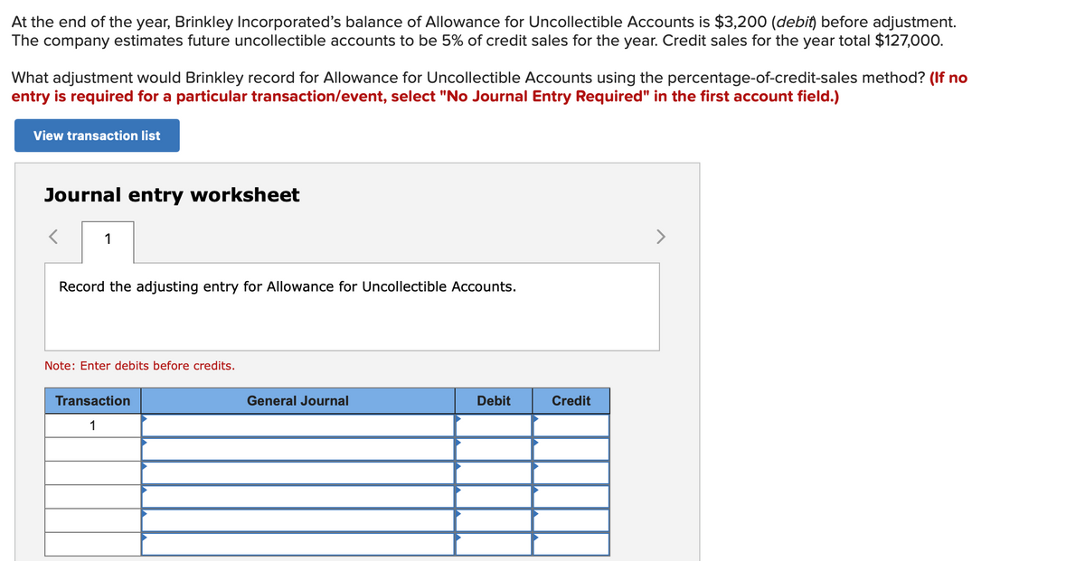 At the end of the year, Brinkley Incorporateď's balance of Allowance for Uncollectible Accounts is $3,200 (debit) before adjustment.
The company estimates future uncollectible accounts to be 5% of credit sales for the year. Credit sales for the year total $127,000.
What adjustment would Brinkley record for Allowance for Uncollectible Accounts using the percentage-of-credit-sales method? (If no
entry is required for a particular transaction/event, select "No Journal Entry Required" in the first account field.)
View transaction list
Journal entry worksheet
>
Record the adjusting entry for Allowance for Uncollectible Accounts.
Note: Enter debits before credits.
Transaction
General Journal
Debit
Credit
1
