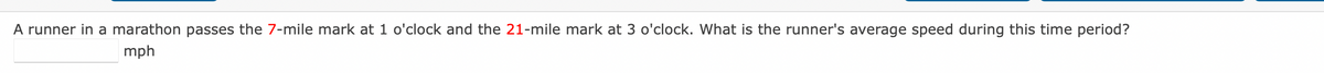 A runner in a marathon passes the 7-mile mark at 1 o'clock and the 21-mile mark at 3 o'clock. What is the runner's average speed during this time period?
mph
