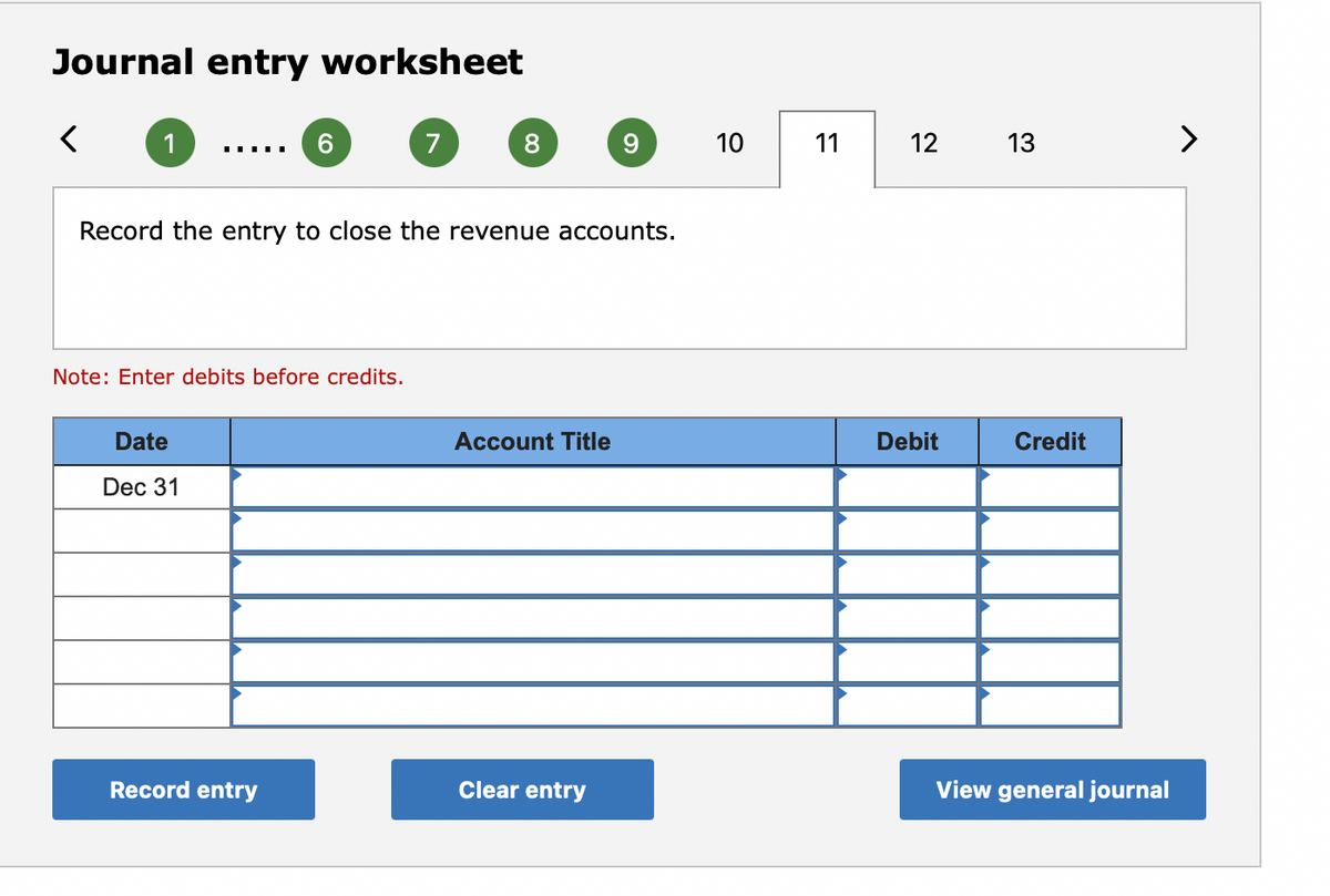 Journal entry worksheet
1
6.
7
8.
9.
10
11
12
13
>
Record the entry to close the revenue accounts.
Note: Enter debits before credits.
Date
Account Title
Debit
Credit
Dec 31
Record entry
Clear entry
View general journal
