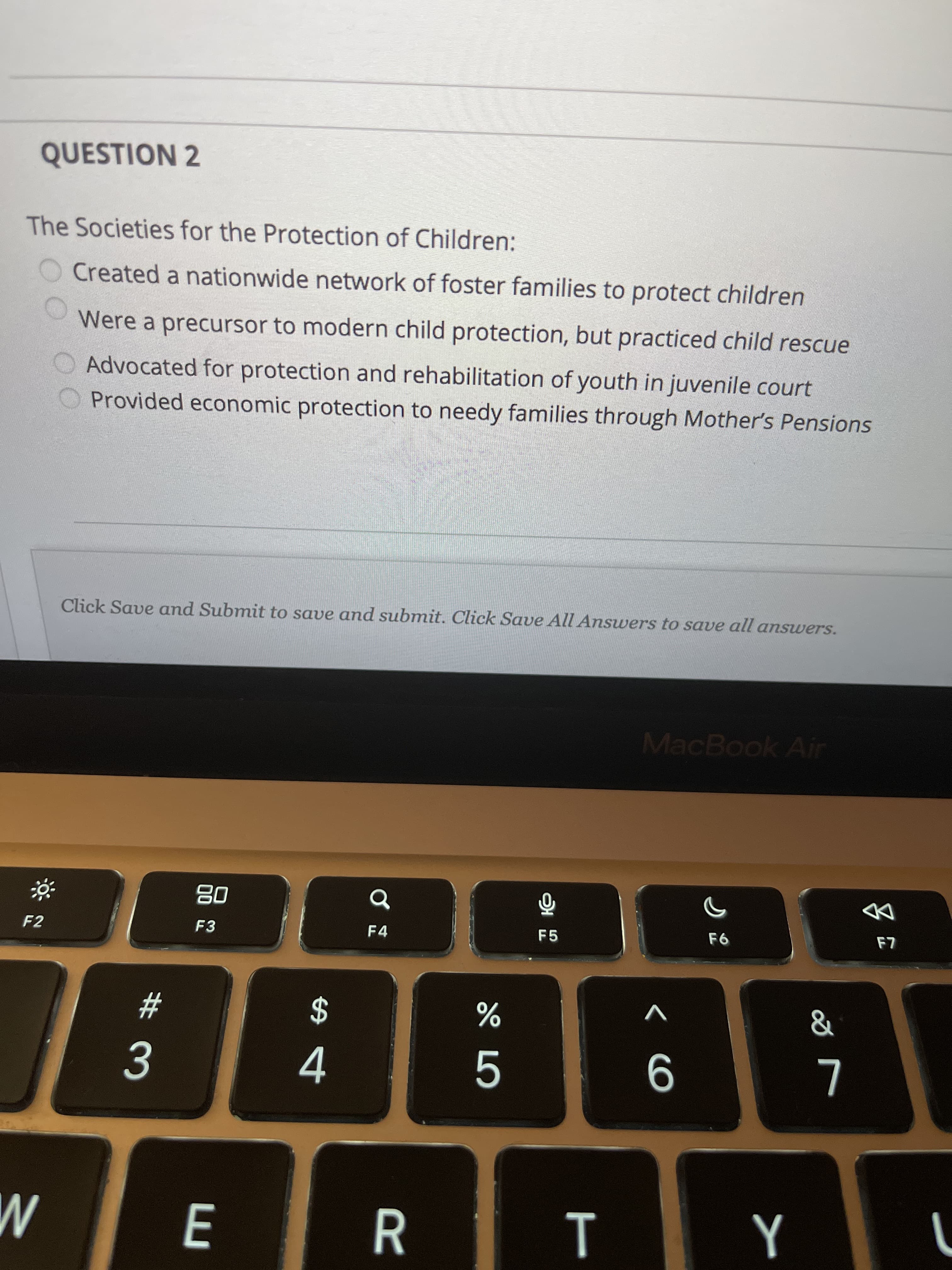 QUESTION 2
The Societies for the Protection of Children:
Created a nationwide network of foster families to protect children
Were a precursor to modern child protection, but practiced child rescue
Advocated for protection and rehabilitation of youth in juvenile court
OProvided economic protection to needy families through Mother's Pensions
Click Save and Submit to save and submit. Click Save All Answers to save all answers.
MacBook Air
08
F3
DD
F2
F4
F5
&
V
23
4.
R
