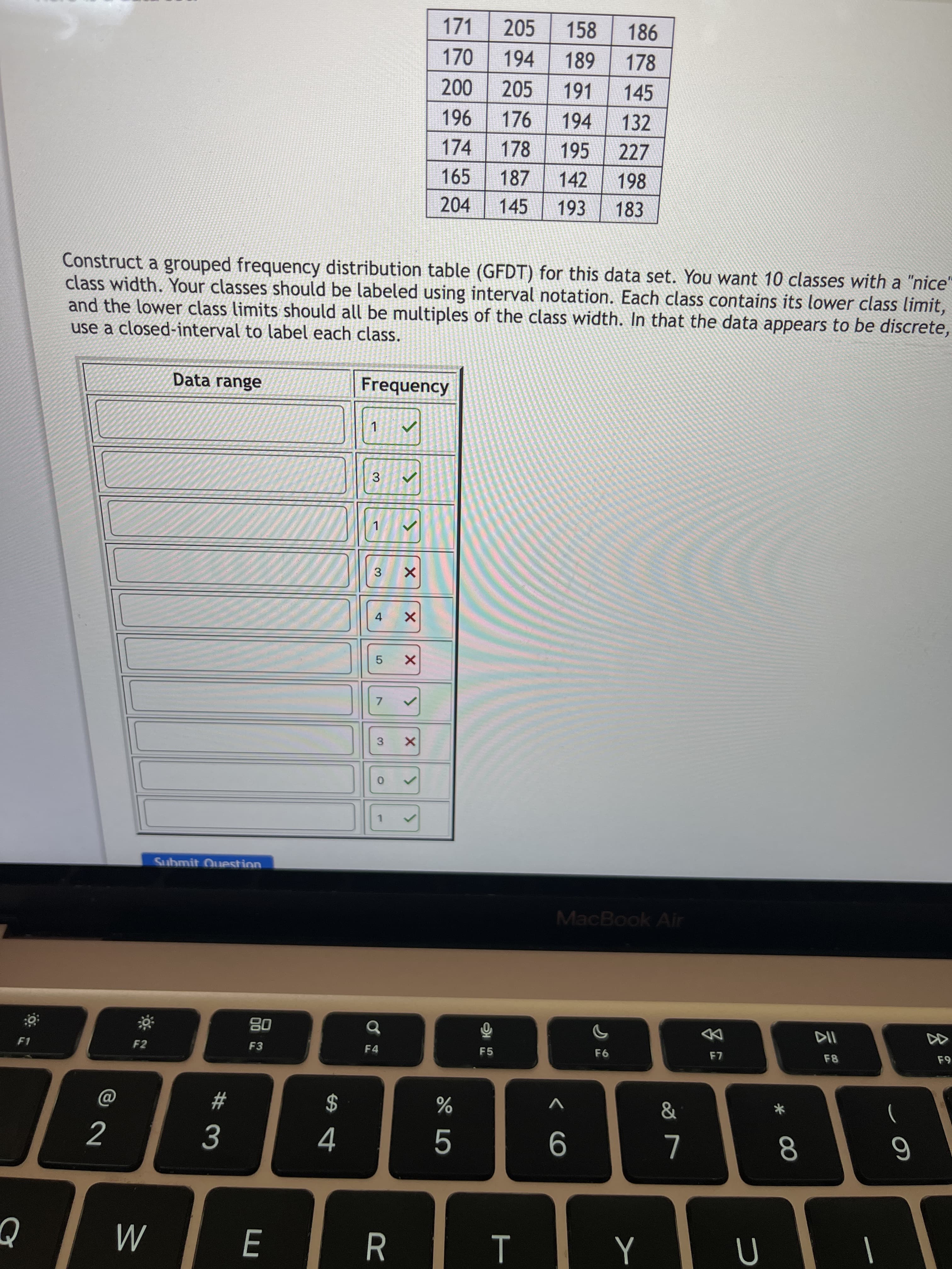00
< CO
171
205
158
170
194
178
205
191
145
96
176
178
194
132
174
195
227
165
187
142
198
204
145
183
Construct a grouped frequency distribution table (GFDT) for this data set. You want 10 classes with a "nice"
class width. Your classes should be labeled using interval notation. Each class contains its lower class limit,
and the lower class limits should all be multiples of the class width. In that the data appears to be discrete,
use a closed-interval to label each class.
Data range
Frequency
3
4
7.
3
Submit Ouestion
MacBook Air
08
F3
DD
F1
F2
F4
F5
F8
2$
4
V
23
9.
R.
