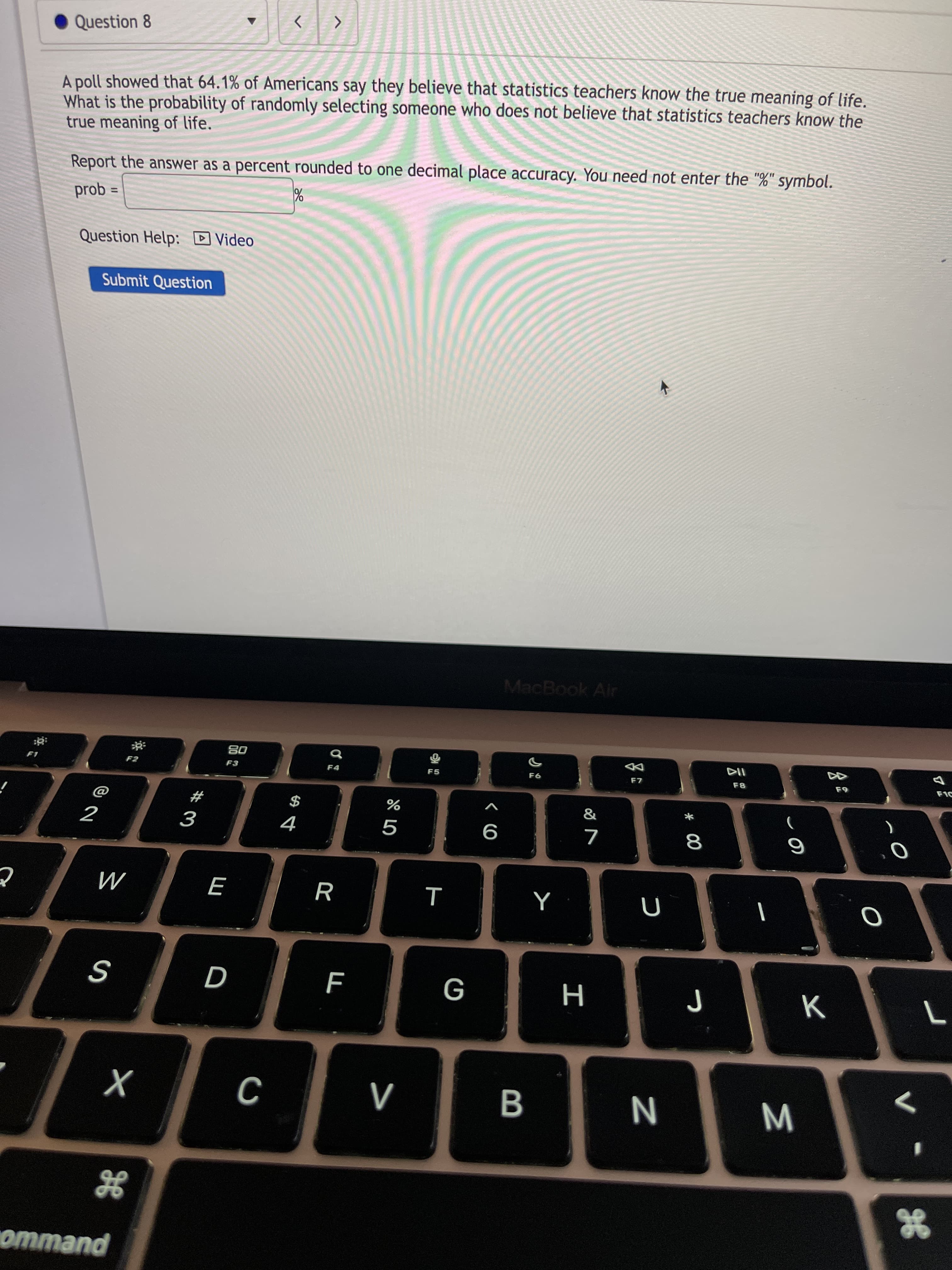 B
R
Question 8
A poll showed that 64.1% of Americans say they believe that statistics teachers know the true meaning of life.
What is the probability of randomly selecting someone who does not believe that statistics teachers know the
true meaning of life.
Report the answer as a percent rounded to one decimal place accuracy. You need not enter the "%" symbol.
%3D
= qod
Question Help: D Video
Submit Question
MacBook Air
08
F4
F5
F8
&
#
$
2
9
M
W N
ommand

