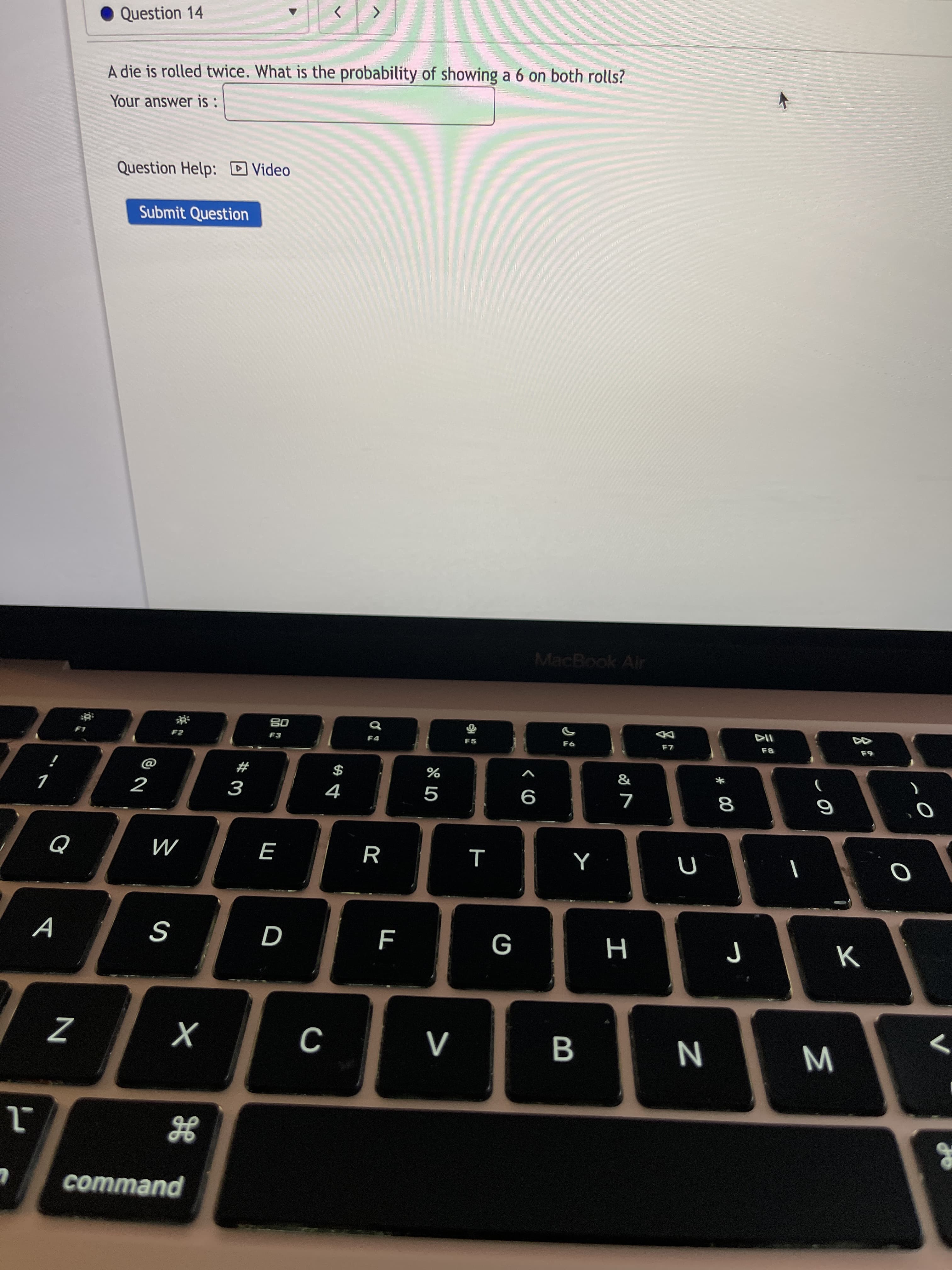 Σ
* 00
I
B
Question 14
A die is rolled twice. What is the probability of showing a 6 on both rolls?
Your answer is :
Question Help: D Video
Submit Question
MacBook Air
08
F5
F8
$
4
#
%
2
9
R
M
S
command
