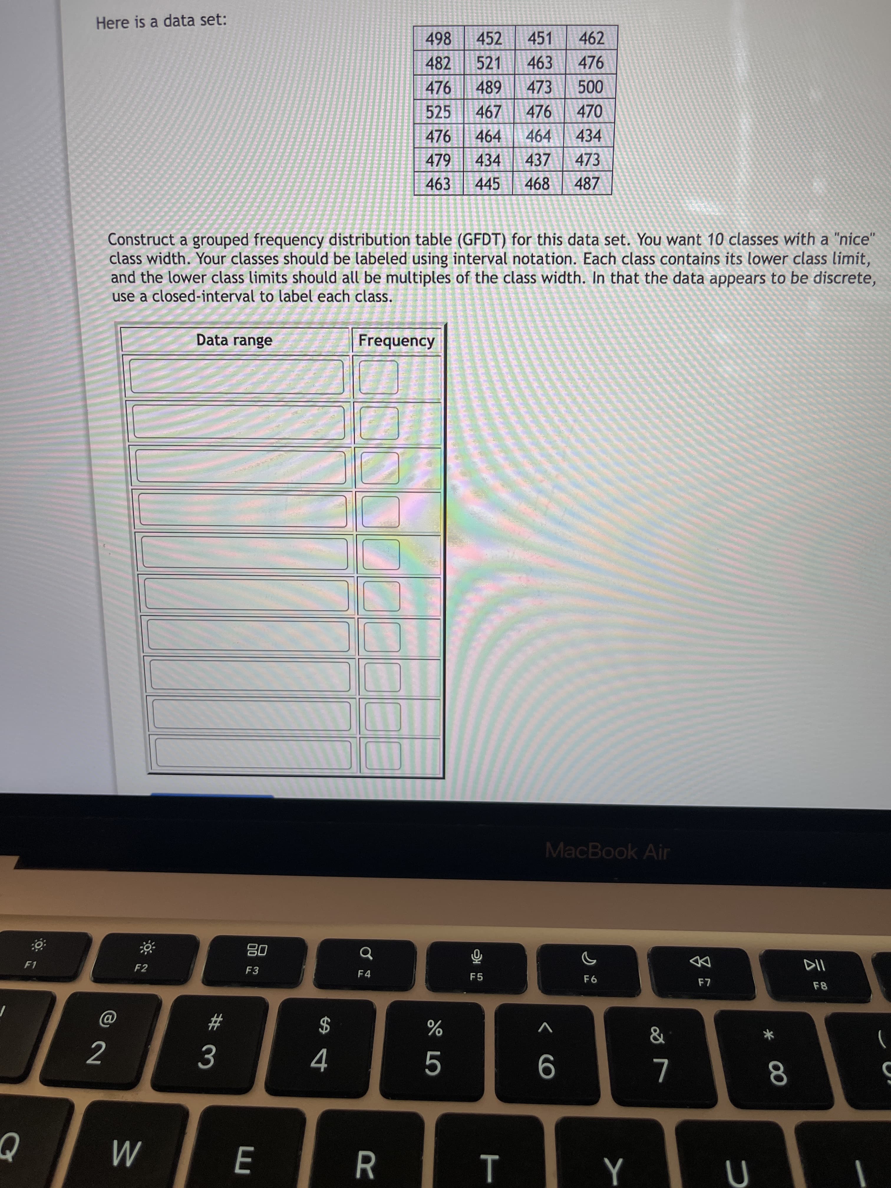 * 00
T
# 3
Here is a data set:
498
452
451
462
482
521
463
476
476 489
000
470
473
525
467
476
476
464
464
434
479
434
437
473
463
445
468
487
Construct a grouped frequency distribution table (GFDT) for this data set. You want 10 classes with a "nice'
class width. Your classes should be labeled using interval notation. Each class contains its lower class limit,
and the lower class limits should all be multiples of the class width. In that the data appears to be discrete,
use a closed-interval to label each class.
Data range
Frequency
MacBook Air
08
F3
F1
F2
F4
DD
F5
F8
$
)
2.
M
