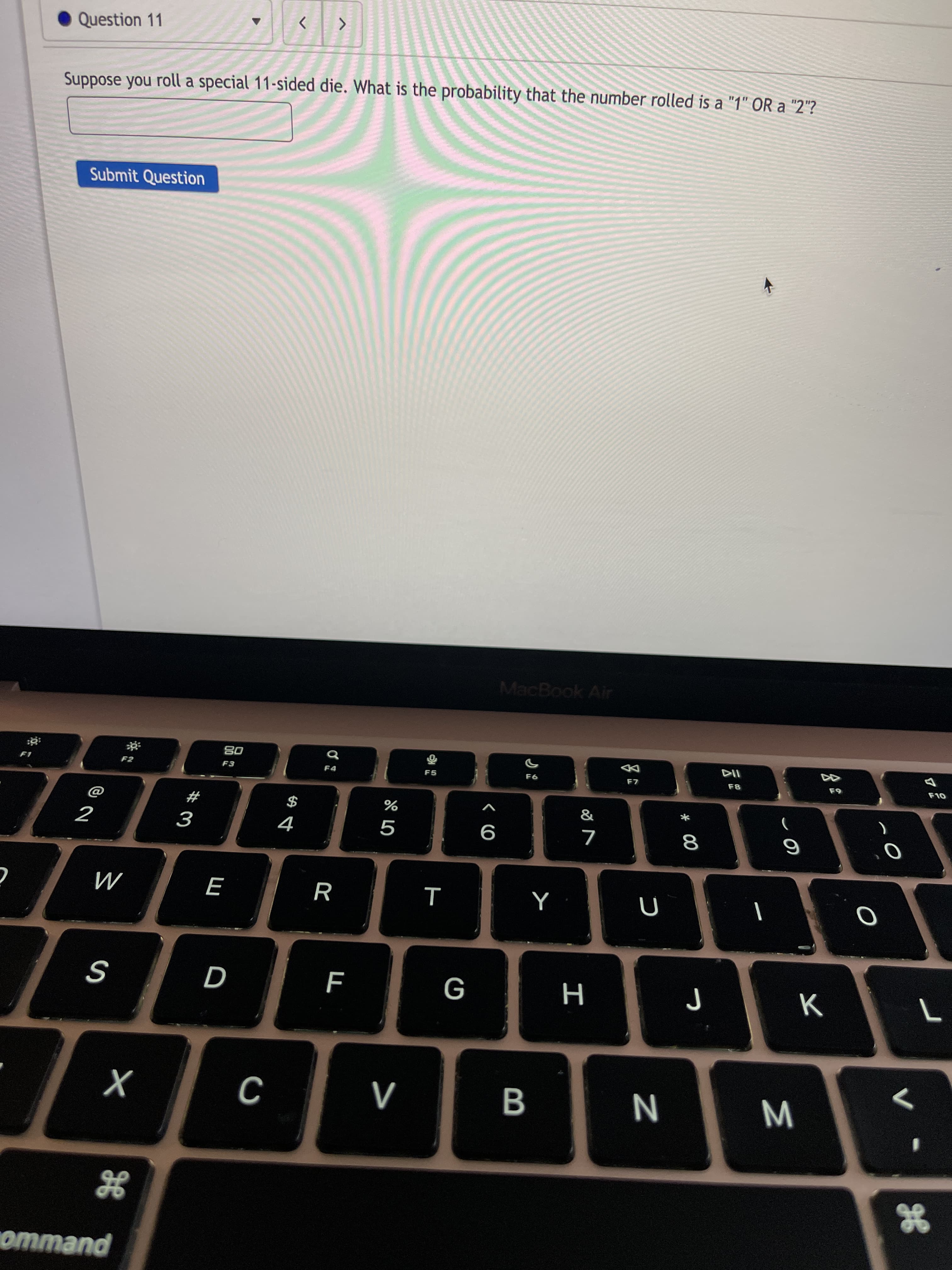 * 00
B
D
Question 11
Suppose you roll a special 11-sided die. What is the probability that the number rolled is a "1" OR a "2"?
Submit Question
MacBook Air
F7
08
F3
&
$
4
#
9
R
M
H
WN
puewwo
