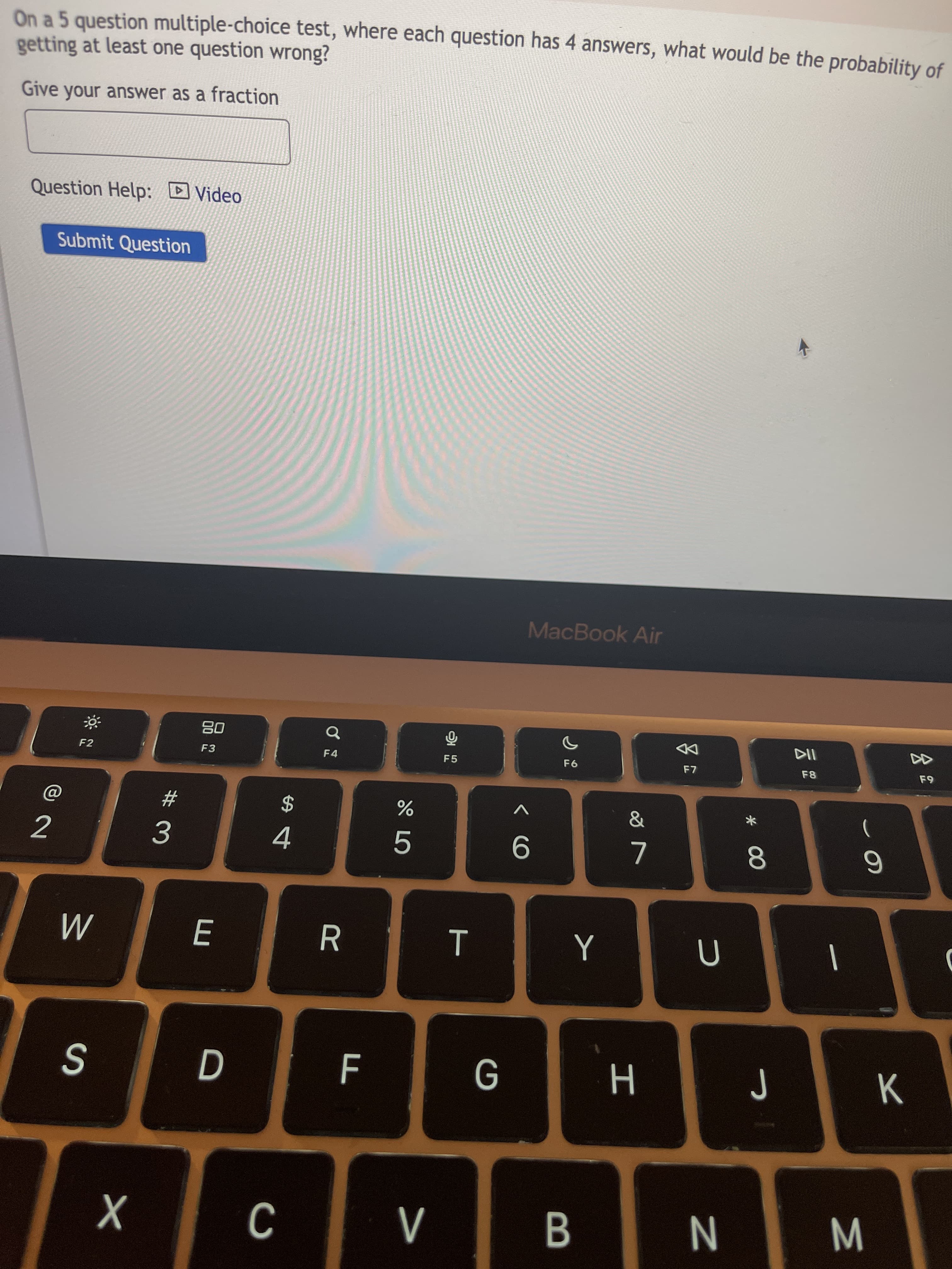 云
* 00
B
T
# 3
On a 5 question multiple-choice test, where each question has 4 answers, what would be the probability of
getting at least one question wrong?
Give your answer as a fraction
Question Help: Video
Submit Question
MacBook Air
08
F3
DD
F7
F4
F5
F8
F2
$
2
9
E.
K.
N
