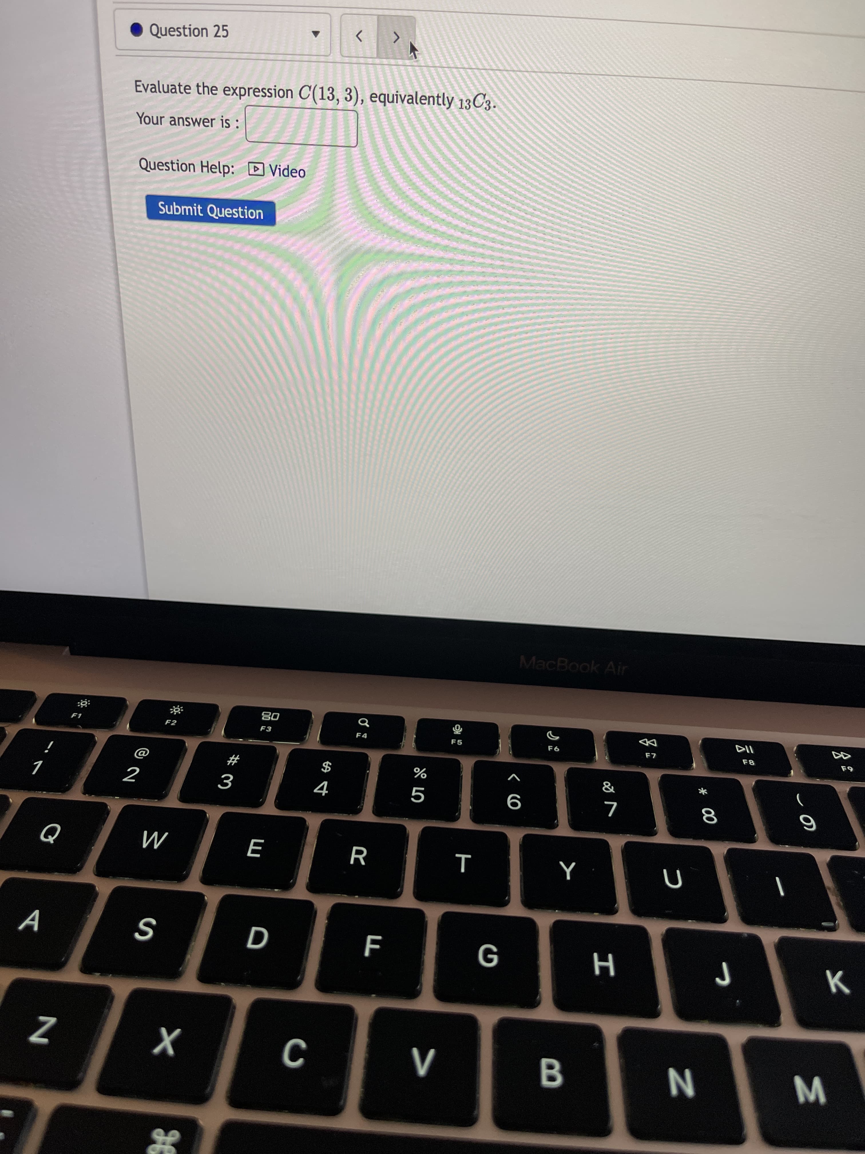 * 00
V>
D
Question 25
<>
Evaluate the expression C(13, 3), equivalently 13C3.
Your answer is:
Question Help: D Video
Submit Question
MacBook Air
08
F3
F2
F4
F5
F8
#
$
9
R
M
A
G
H
