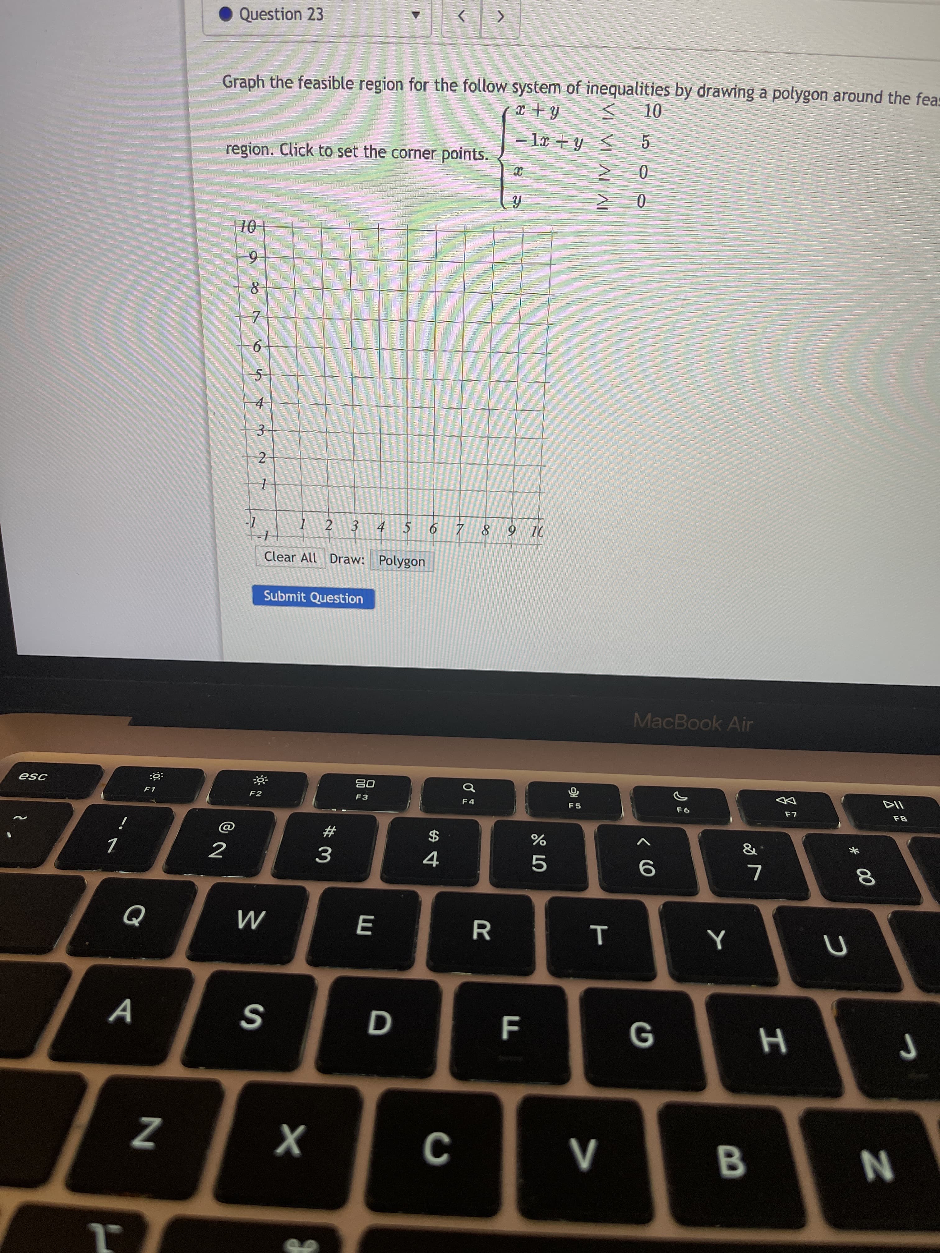 T
VI VI AL AI
R
D
E
Question 23
Graph the feasible region for the follow system of inequalities by drawing a polygon around the feas
5.
- la + y <
region. Click to set the corner points.
0.
0.
7.
2
I 2 3
4 5
Clear All Draw: Polygon
Submit Question
MacBook Air
08
F3
F1
F2
F5
$
4
23
&
2
G
B.
