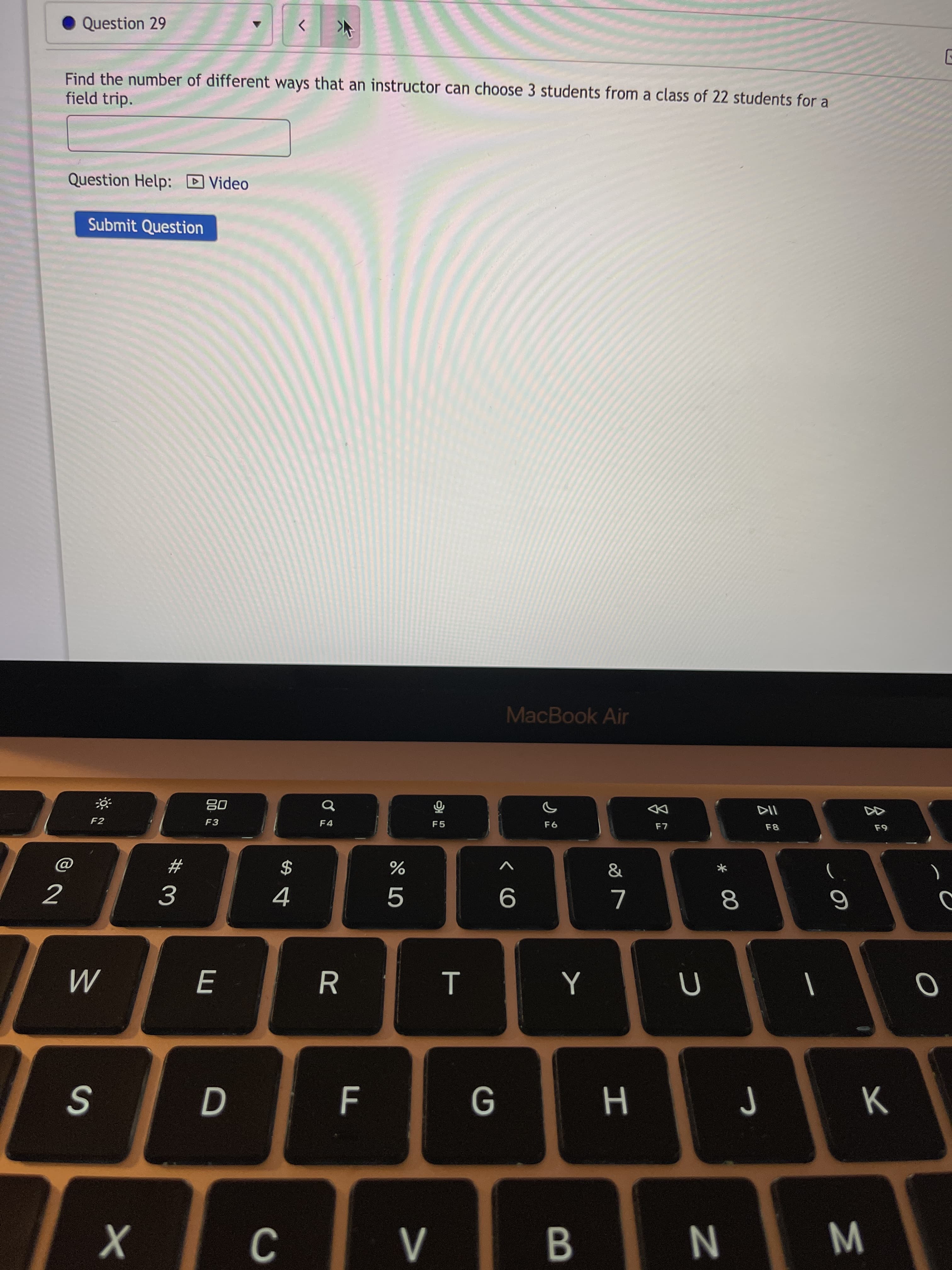 * 00
IN
Question 29
Find the number of different ways that an instructor can choose 3 students from a class of 22 students for a
field trip.
Question Help: D Video
Submit Question
MacBook Air
08
F3
DD
F2
$
4
#3
:: : :
B.
